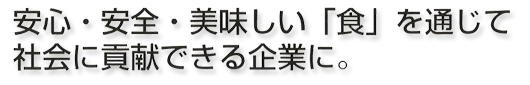 安心・安全・美味しい「食」を通じて社会に貢献できる会社に。 安心・安全・美味しい「食」を通じて社会に貢献できる会社に。